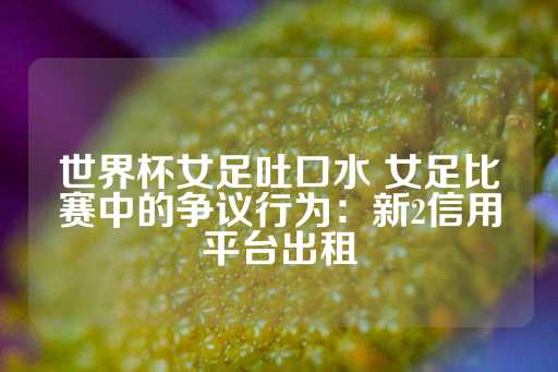 世界杯女足吐口水 女足比赛中的争议行为：新2信用平台出租