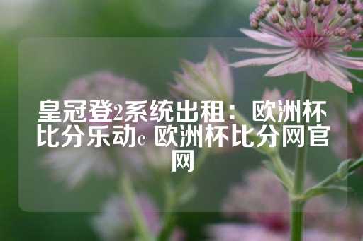 皇冠登2系统出租：欧洲杯比分乐动c 欧洲杯比分网官网