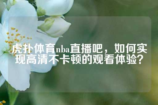 虎扑体育nba直播吧，如何实现高清不卡顿的观看体验？